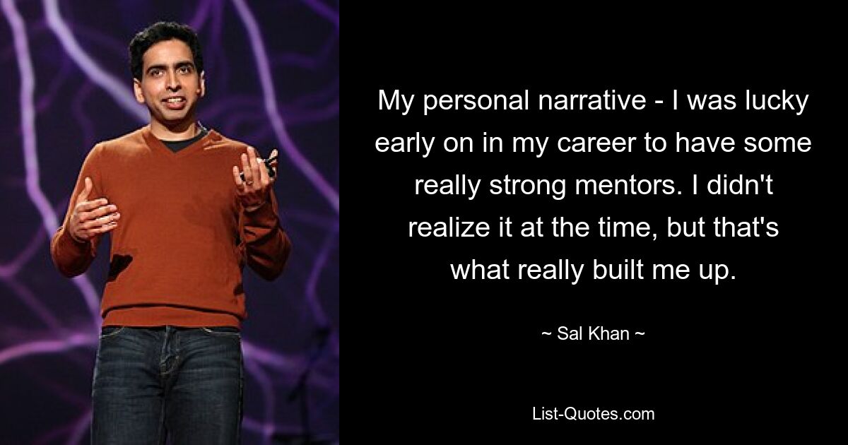 My personal narrative - I was lucky early on in my career to have some really strong mentors. I didn't realize it at the time, but that's what really built me up. — © Sal Khan