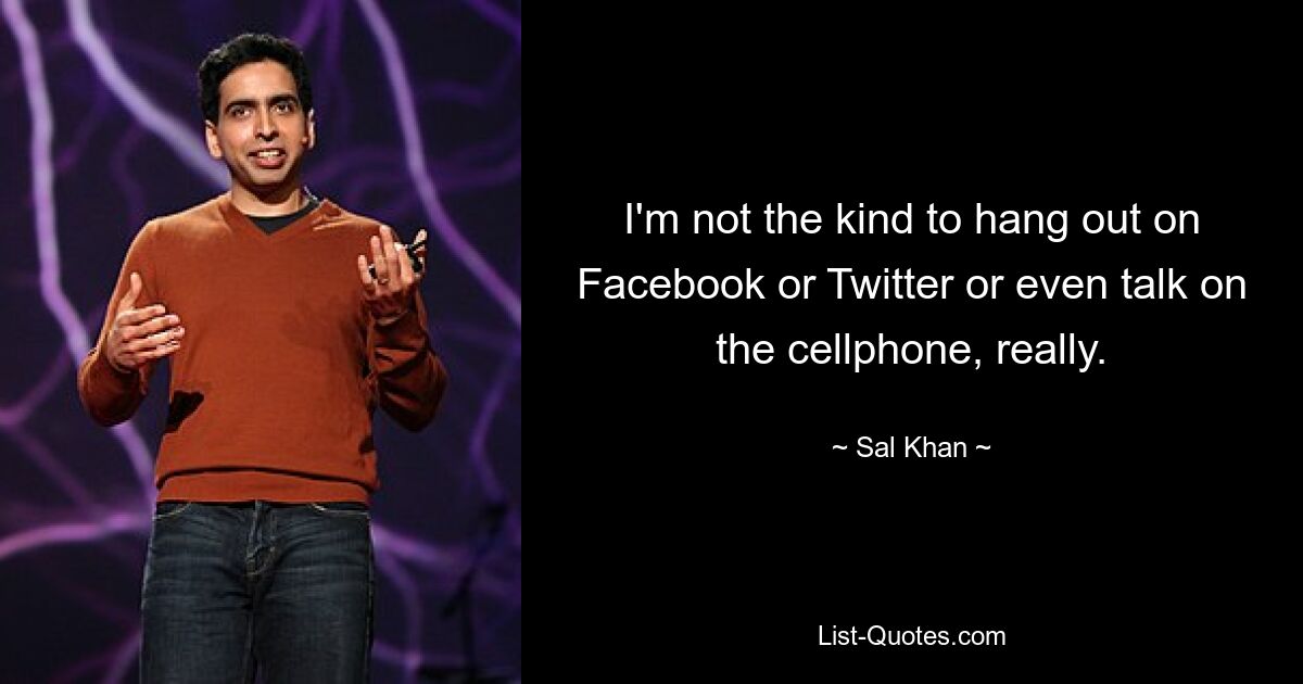 I'm not the kind to hang out on Facebook or Twitter or even talk on the cellphone, really. — © Sal Khan