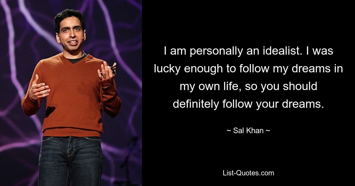 I am personally an idealist. I was lucky enough to follow my dreams in my own life, so you should definitely follow your dreams. — © Sal Khan