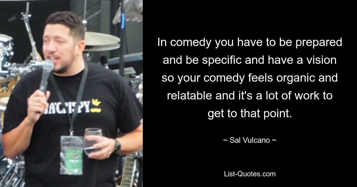 In comedy you have to be prepared and be specific and have a vision so your comedy feels organic and relatable and it's a lot of work to get to that point. — © Sal Vulcano