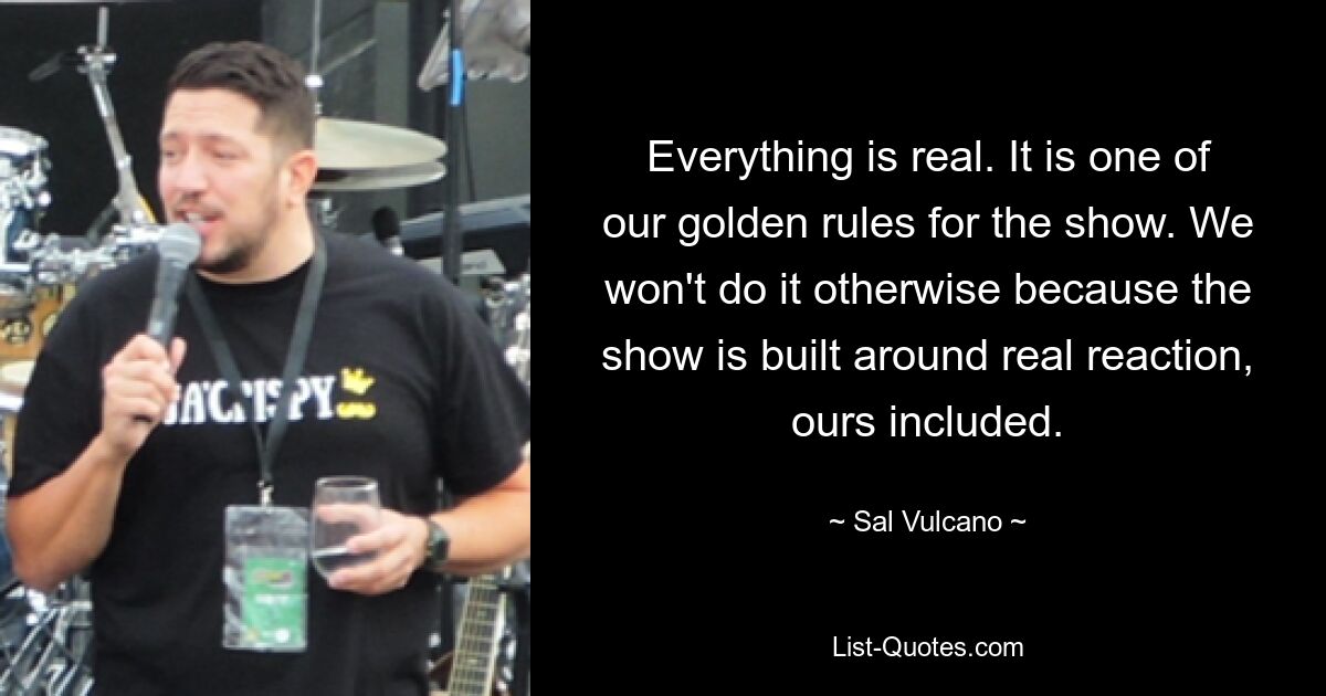 Everything is real. It is one of our golden rules for the show. We won't do it otherwise because the show is built around real reaction, ours included. — © Sal Vulcano