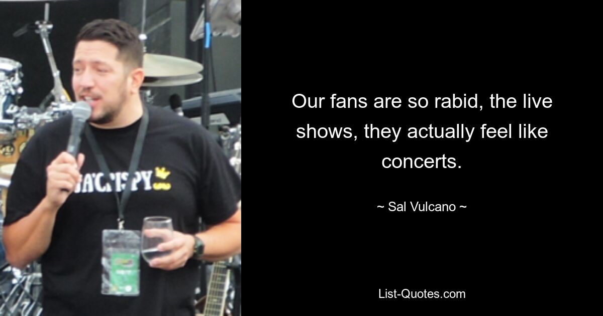 Our fans are so rabid, the live shows, they actually feel like concerts. — © Sal Vulcano