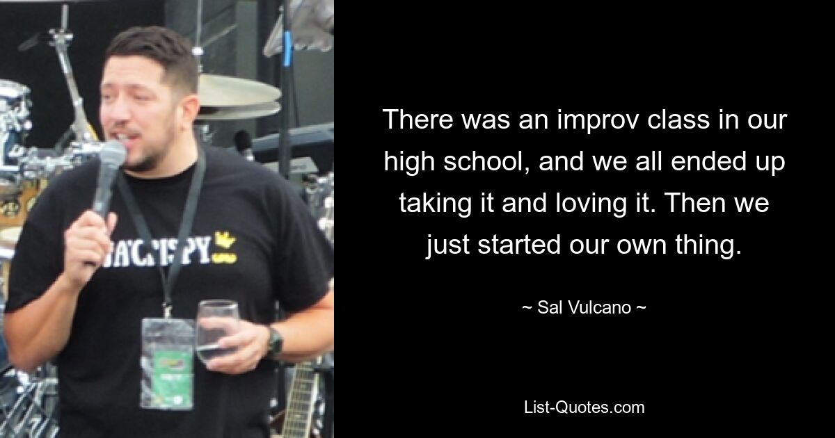 There was an improv class in our high school, and we all ended up taking it and loving it. Then we just started our own thing. — © Sal Vulcano