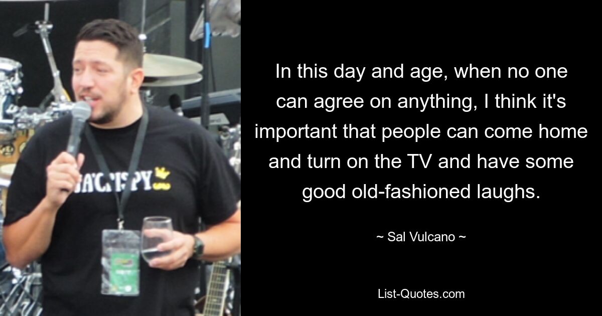 In this day and age, when no one can agree on anything, I think it's important that people can come home and turn on the TV and have some good old-fashioned laughs. — © Sal Vulcano