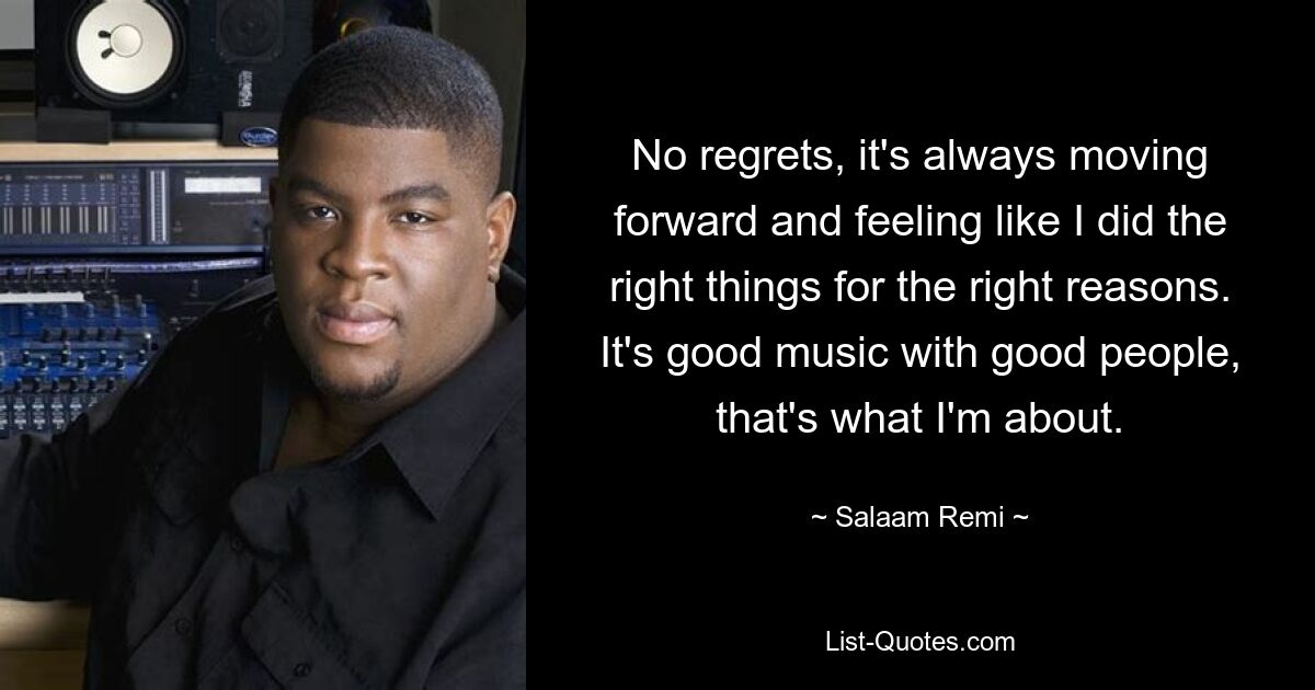 No regrets, it's always moving forward and feeling like I did the right things for the right reasons. It's good music with good people, that's what I'm about. — © Salaam Remi