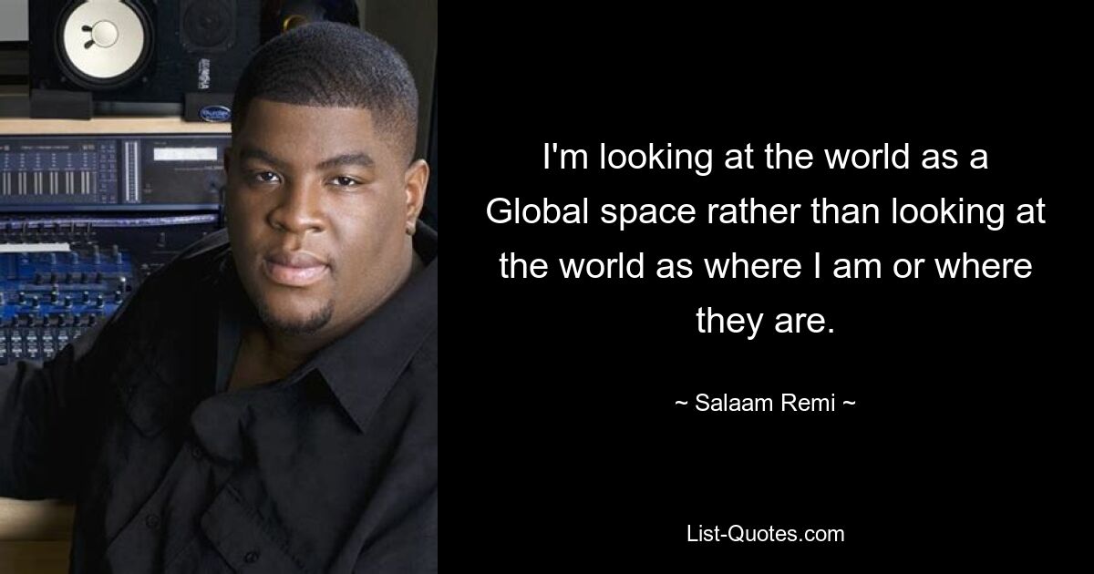 I'm looking at the world as a Global space rather than looking at the world as where I am or where they are. — © Salaam Remi