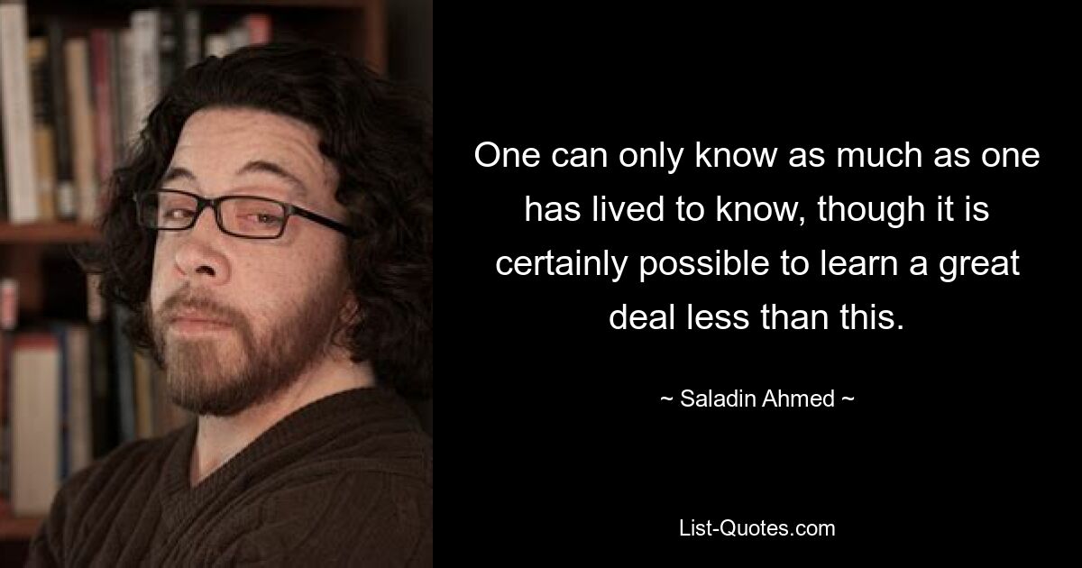 One can only know as much as one has lived to know, though it is certainly possible to learn a great deal less than this. — © Saladin Ahmed