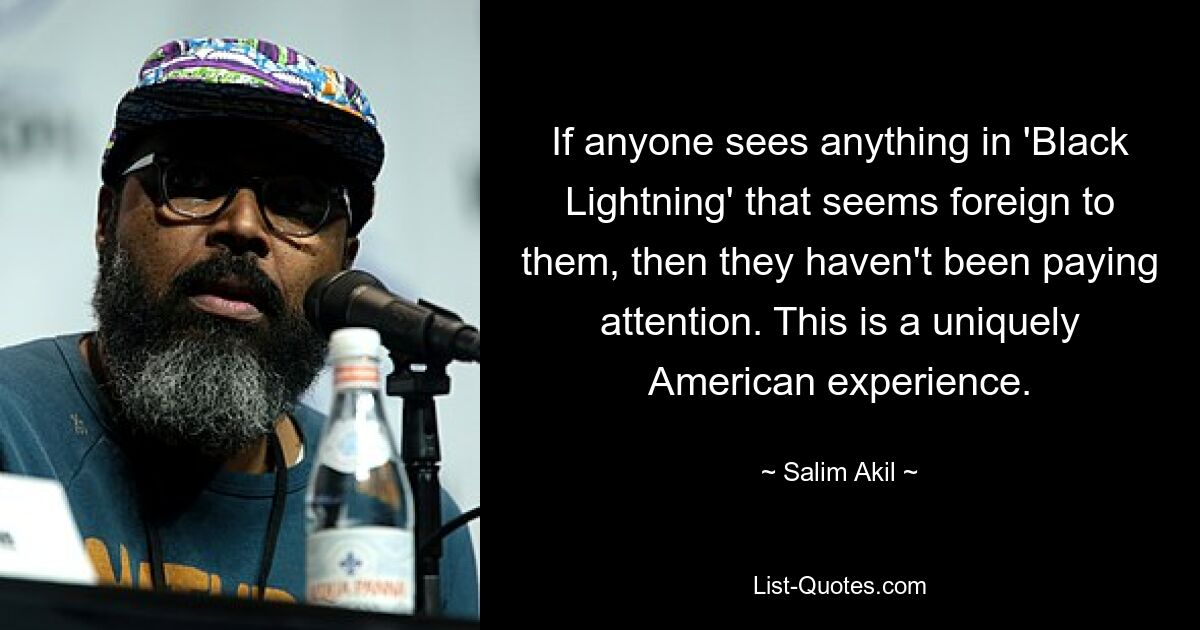 If anyone sees anything in 'Black Lightning' that seems foreign to them, then they haven't been paying attention. This is a uniquely American experience. — © Salim Akil