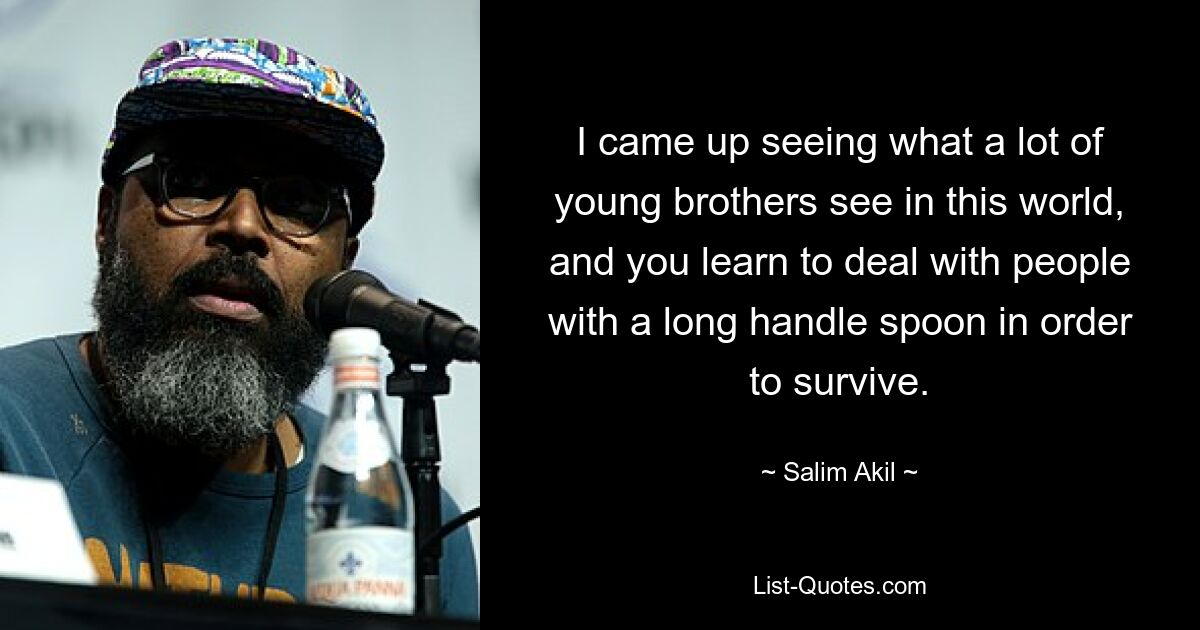 I came up seeing what a lot of young brothers see in this world, and you learn to deal with people with a long handle spoon in order to survive. — © Salim Akil