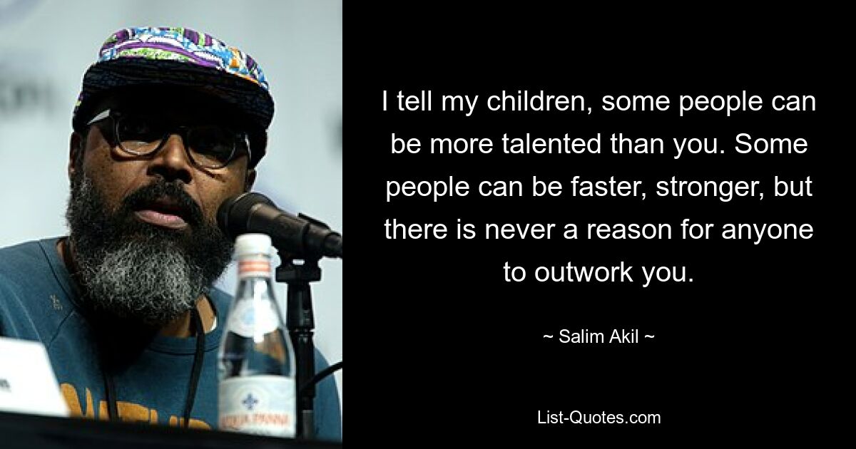 I tell my children, some people can be more talented than you. Some people can be faster, stronger, but there is never a reason for anyone to outwork you. — © Salim Akil