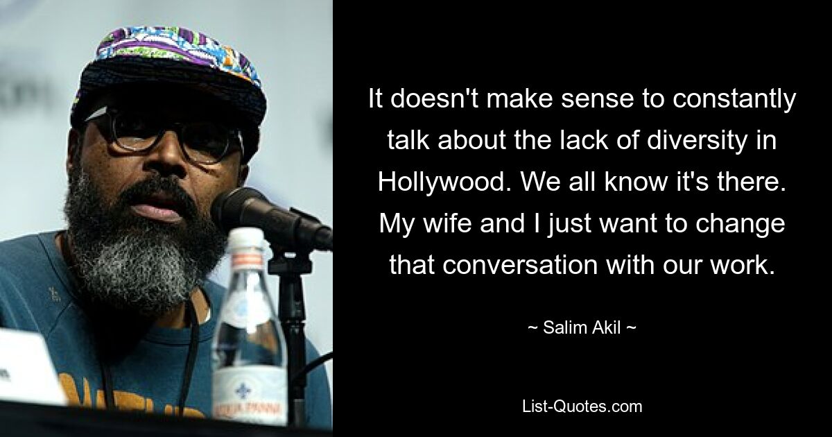 It doesn't make sense to constantly talk about the lack of diversity in Hollywood. We all know it's there. My wife and I just want to change that conversation with our work. — © Salim Akil