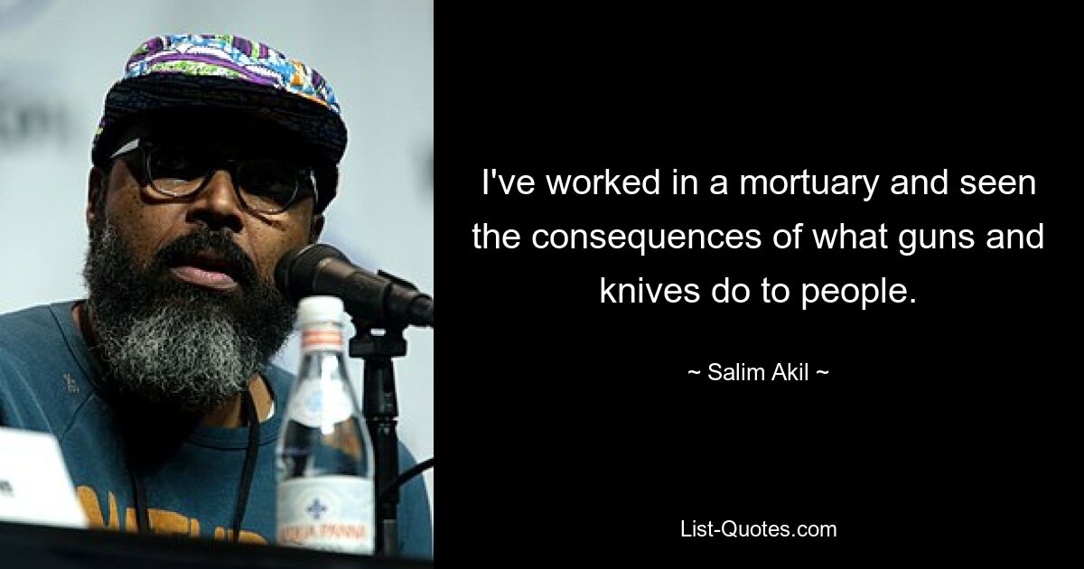 I've worked in a mortuary and seen the consequences of what guns and knives do to people. — © Salim Akil