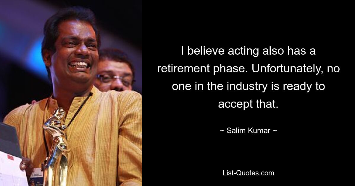 I believe acting also has a retirement phase. Unfortunately, no one in the industry is ready to accept that. — © Salim Kumar