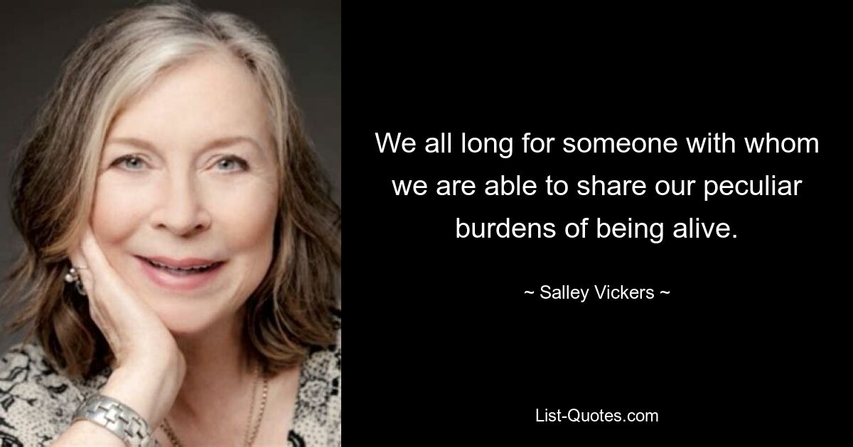 We all long for someone with whom we are able to share our peculiar burdens of being alive. — © Salley Vickers