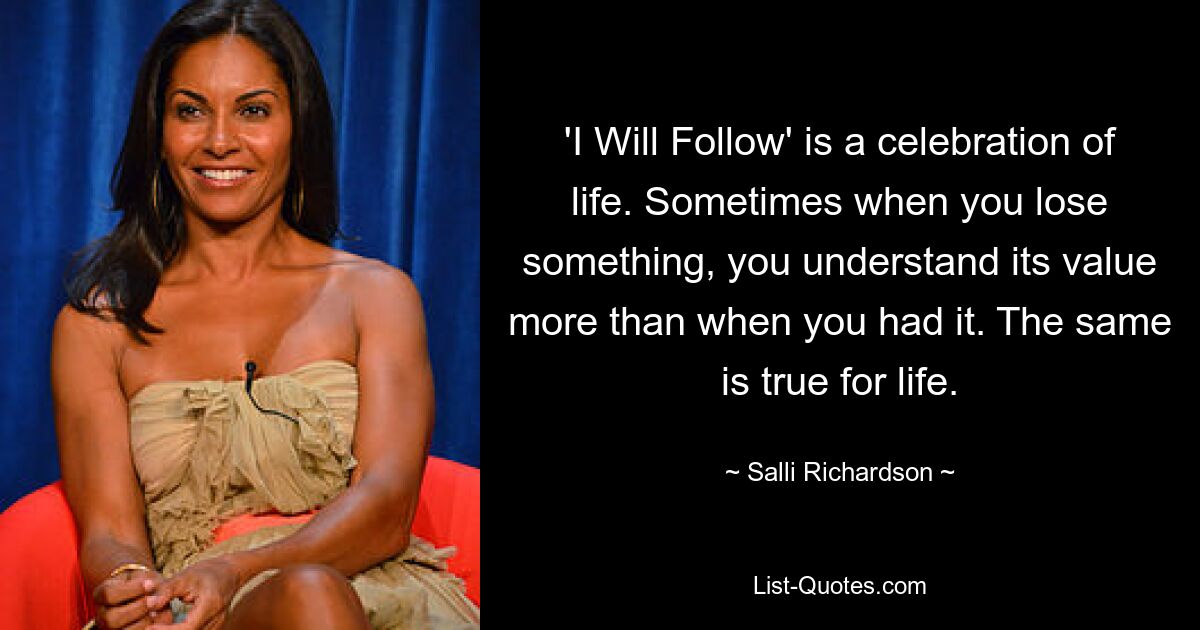 'I Will Follow' is a celebration of life. Sometimes when you lose something, you understand its value more than when you had it. The same is true for life. — © Salli Richardson