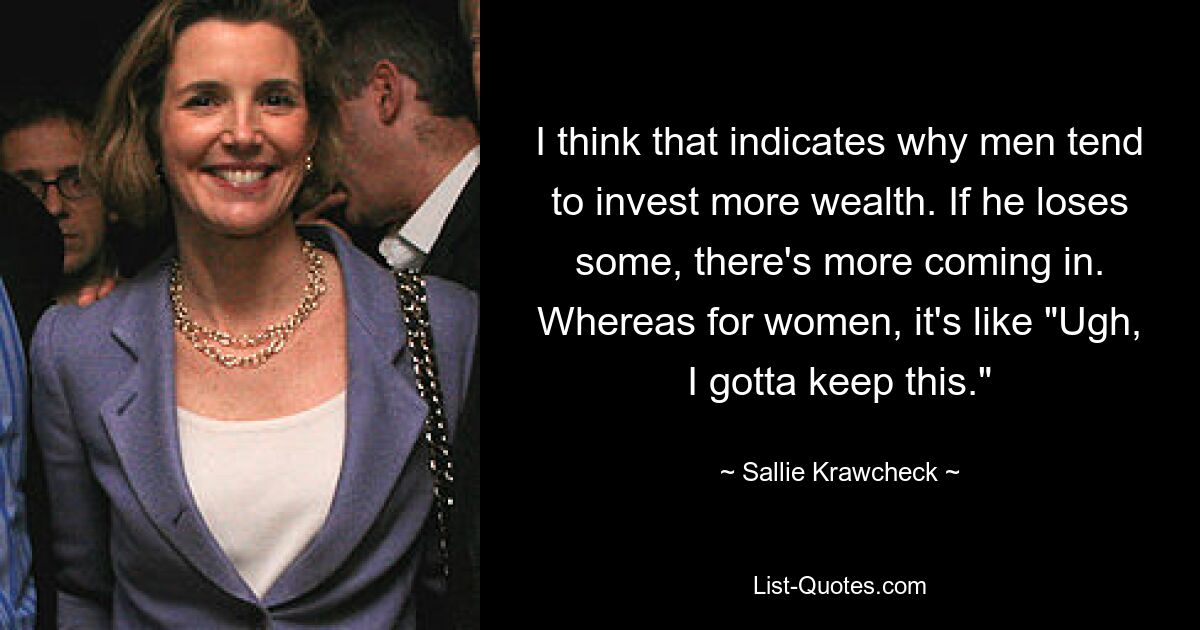 I think that indicates why men tend to invest more wealth. If he loses some, there's more coming in. Whereas for women, it's like "Ugh, I gotta keep this." — © Sallie Krawcheck