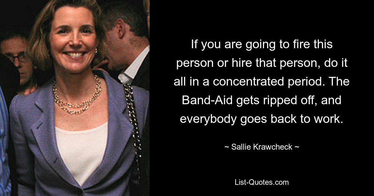 If you are going to fire this person or hire that person, do it all in a concentrated period. The Band-Aid gets ripped off, and everybody goes back to work. — © Sallie Krawcheck