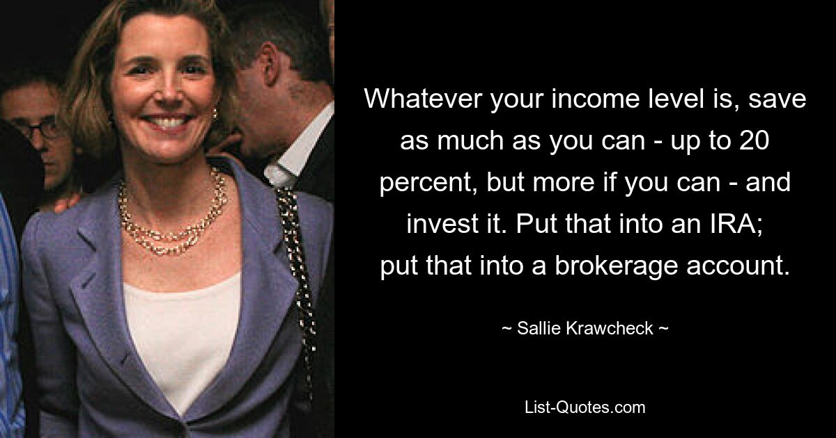 Whatever your income level is, save as much as you can - up to 20 percent, but more if you can - and invest it. Put that into an IRA; put that into a brokerage account. — © Sallie Krawcheck