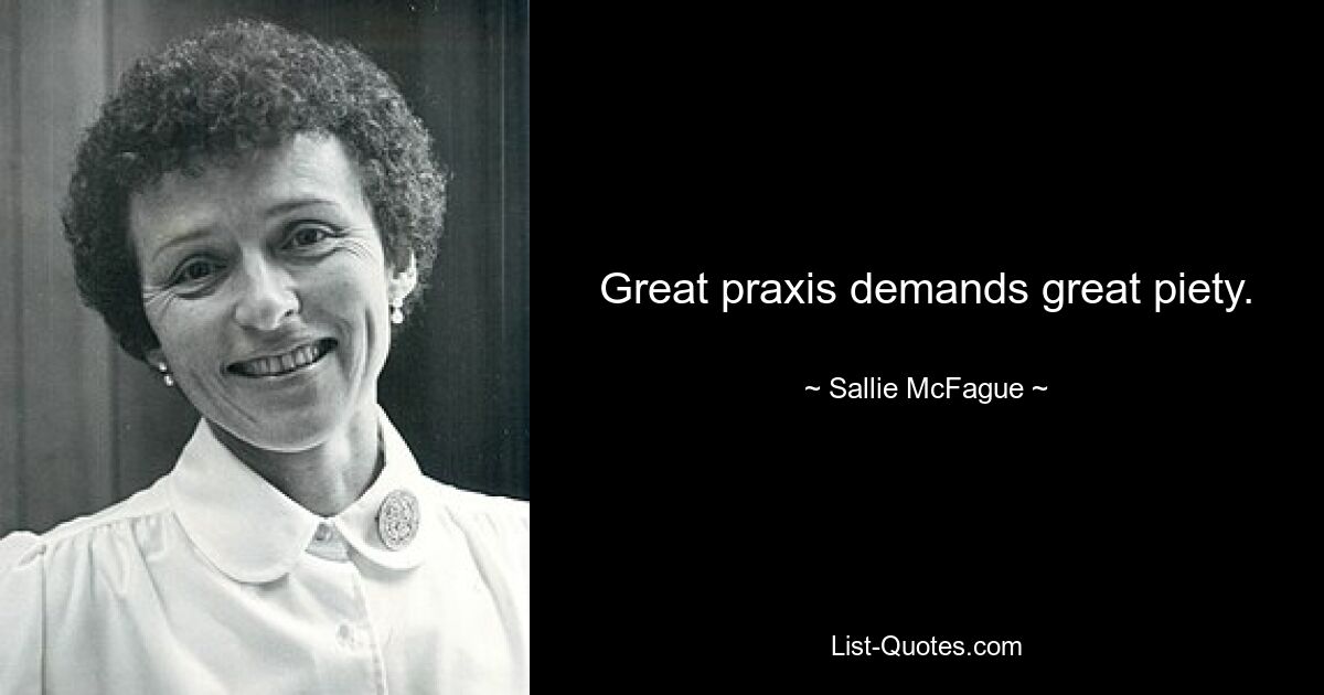 Great praxis demands great piety. — © Sallie McFague