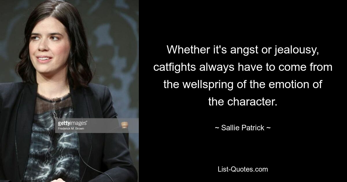 Whether it's angst or jealousy, catfights always have to come from the wellspring of the emotion of the character. — © Sallie Patrick