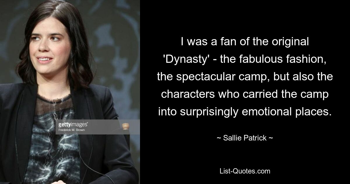 I was a fan of the original 'Dynasty' - the fabulous fashion, the spectacular camp, but also the characters who carried the camp into surprisingly emotional places. — © Sallie Patrick