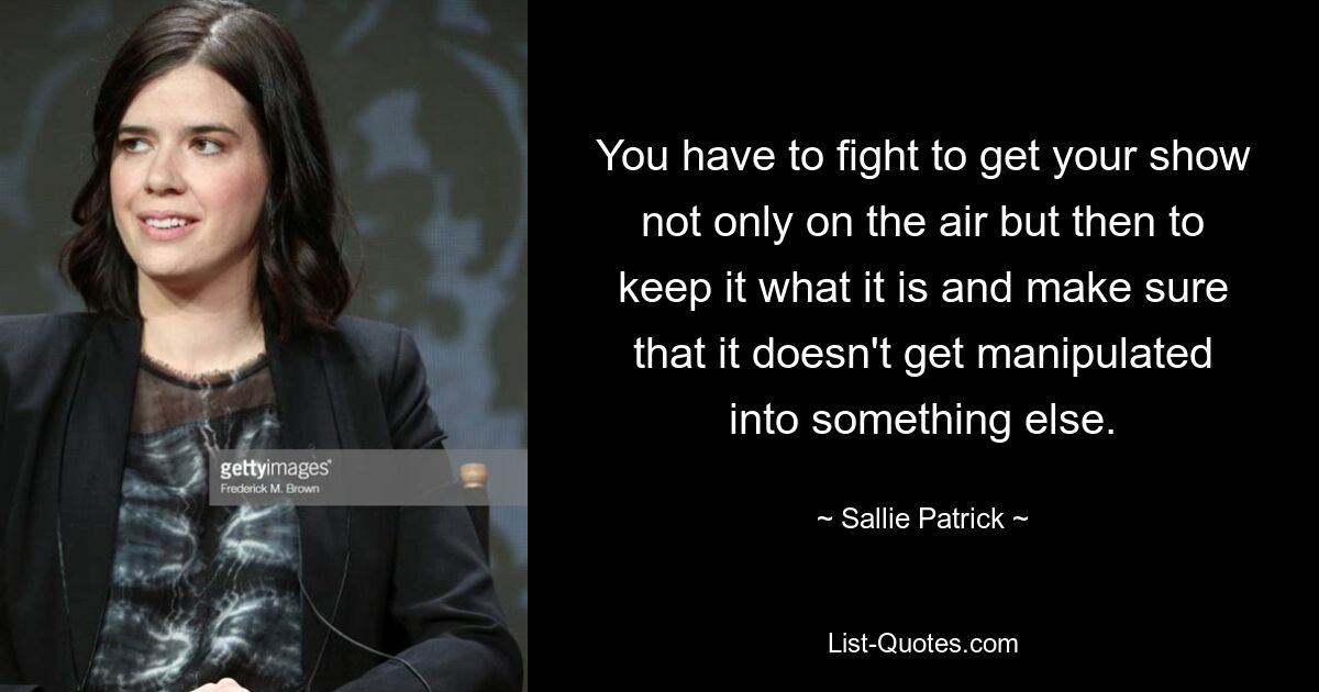 You have to fight to get your show not only on the air but then to keep it what it is and make sure that it doesn't get manipulated into something else. — © Sallie Patrick