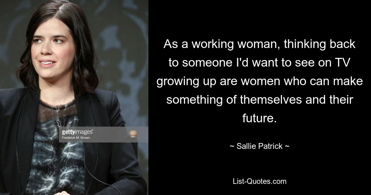 As a working woman, thinking back to someone I'd want to see on TV growing up are women who can make something of themselves and their future. — © Sallie Patrick