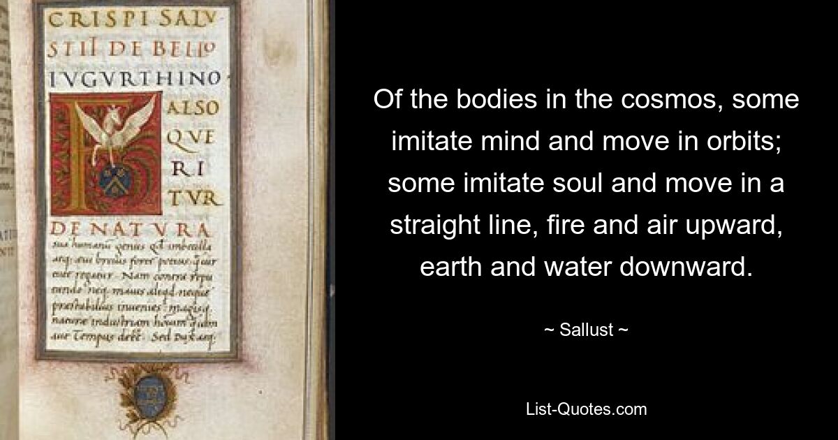 Of the bodies in the cosmos, some imitate mind and move in orbits; some imitate soul and move in a straight line, fire and air upward, earth and water downward. — © Sallust