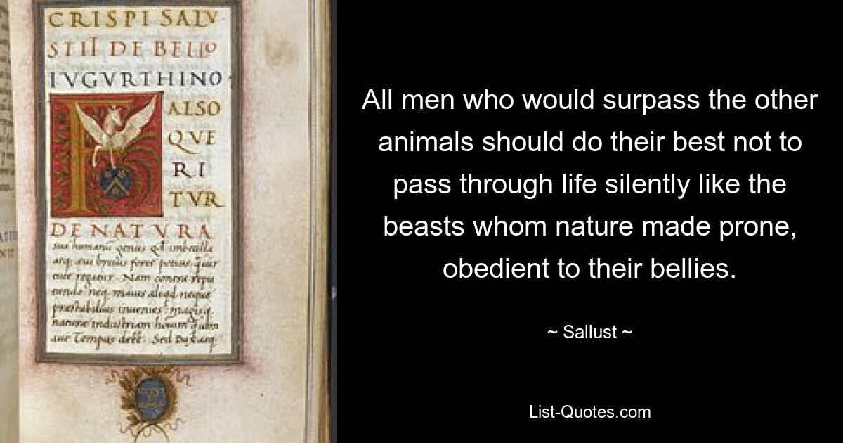 All men who would surpass the other animals should do their best not to pass through life silently like the beasts whom nature made prone, obedient to their bellies. — © Sallust