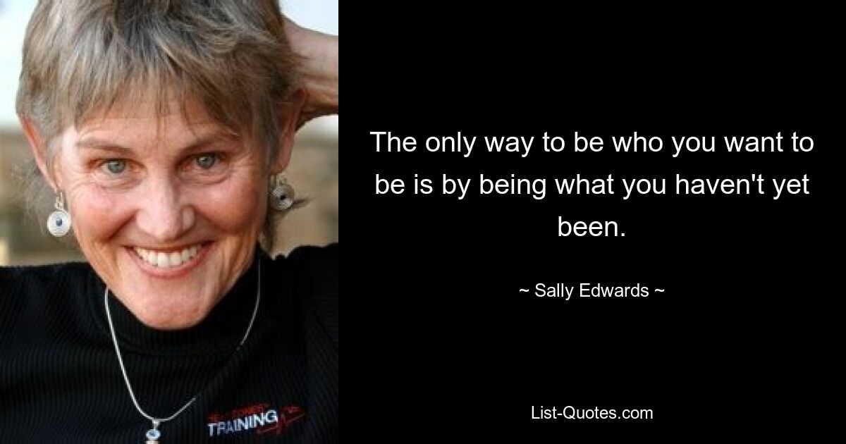 The only way to be who you want to be is by being what you haven't yet been. — © Sally Edwards