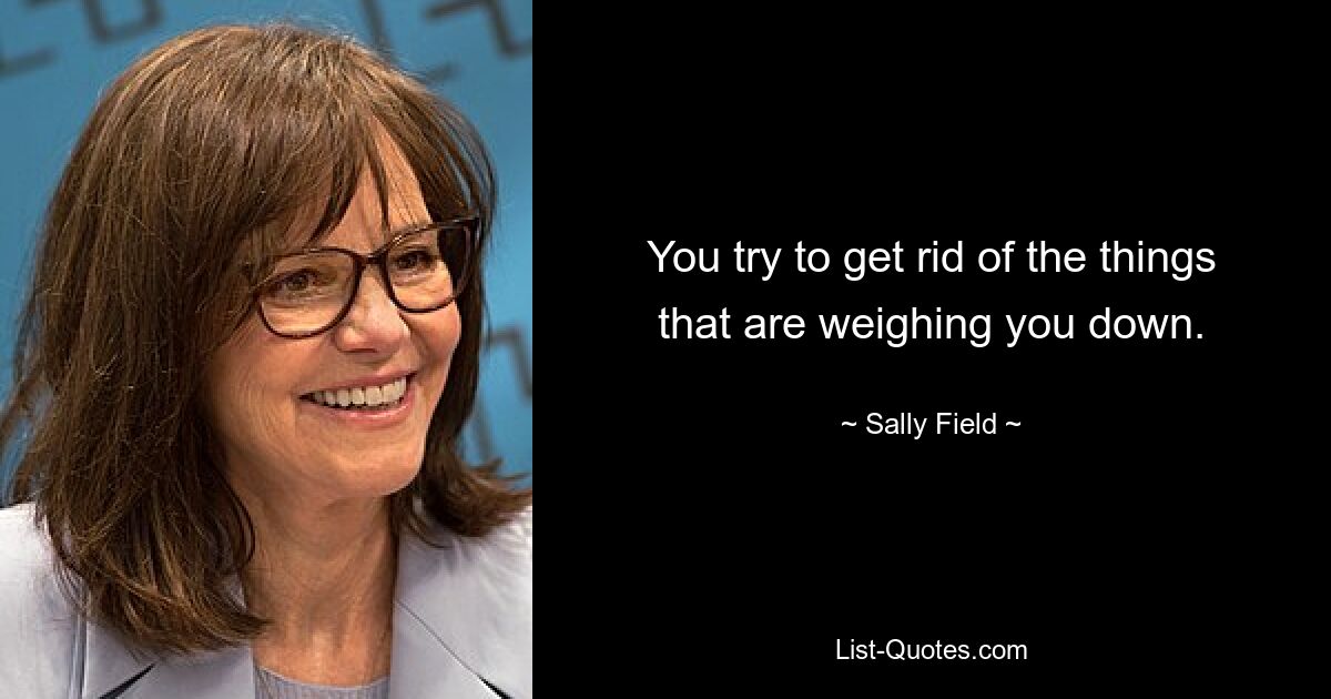 You try to get rid of the things that are weighing you down. — © Sally Field