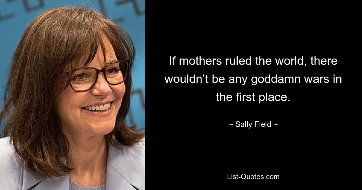 If mothers ruled the world, there wouldn’t be any goddamn wars in the first place. — © Sally Field