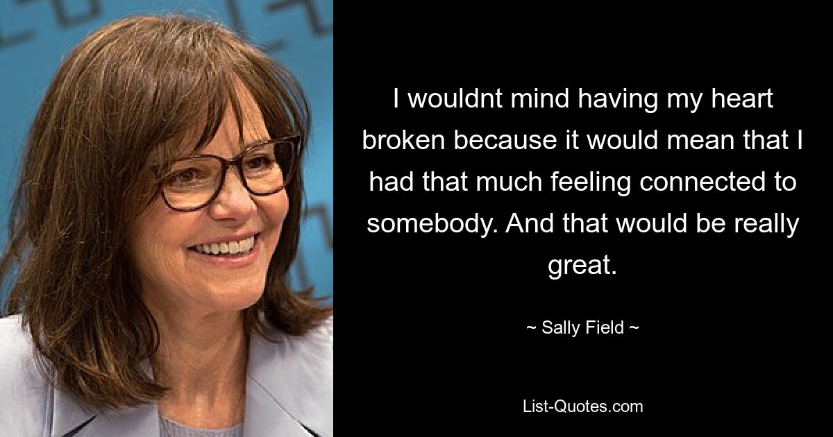 I wouldnt mind having my heart broken because it would mean that I had that much feeling connected to somebody. And that would be really great. — © Sally Field