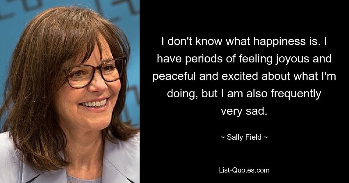 I don't know what happiness is. I have periods of feeling joyous and peaceful and excited about what I'm doing, but I am also frequently very sad. — © Sally Field