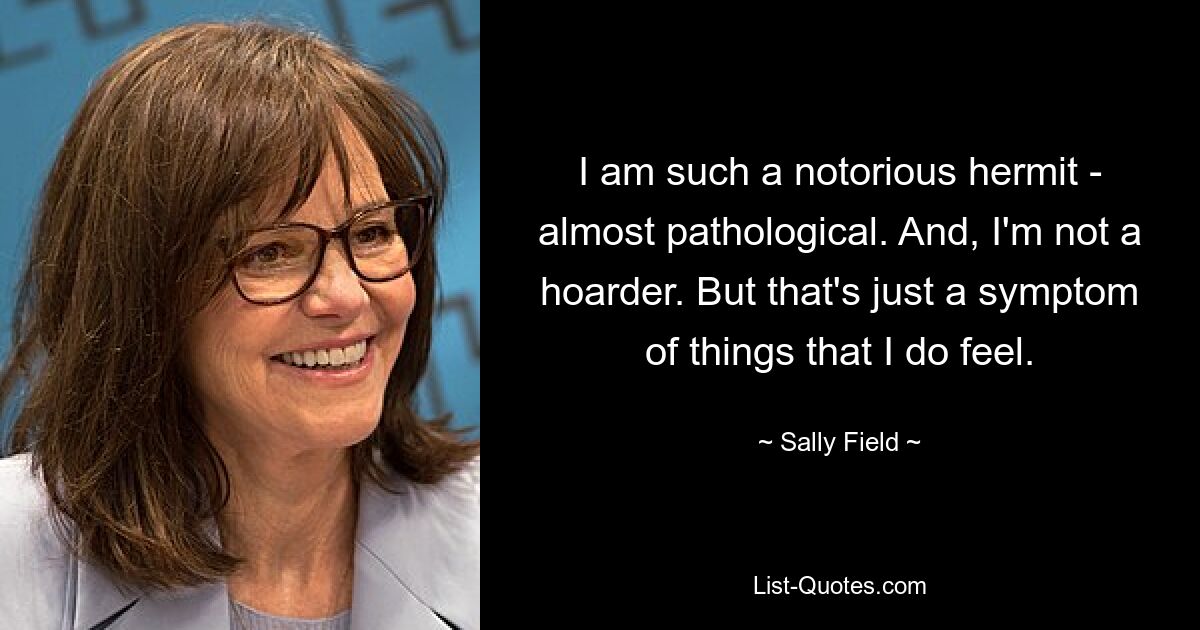 I am such a notorious hermit - almost pathological. And, I'm not a hoarder. But that's just a symptom of things that I do feel. — © Sally Field