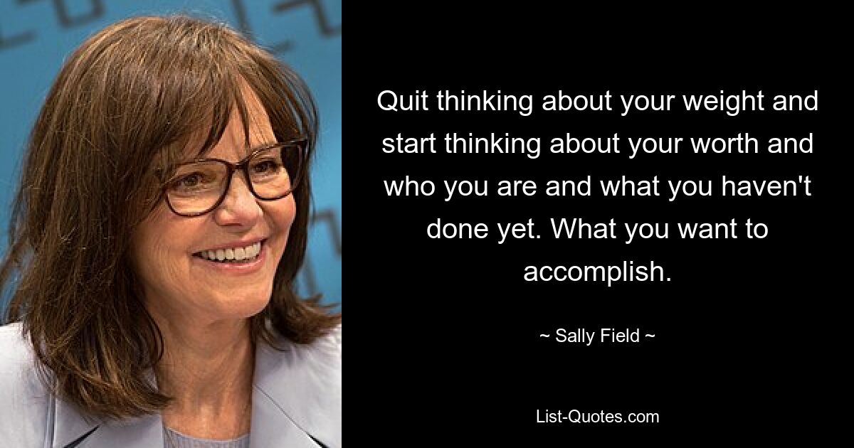 Quit thinking about your weight and start thinking about your worth and who you are and what you haven't done yet. What you want to accomplish. — © Sally Field