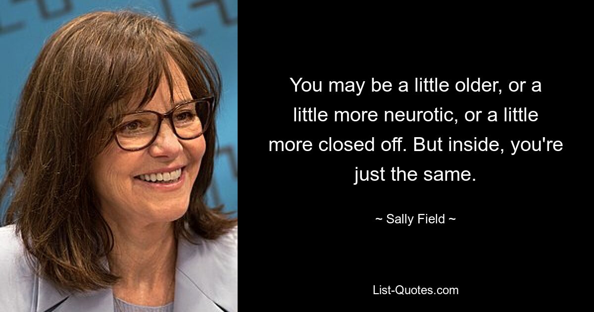 You may be a little older, or a little more neurotic, or a little more closed off. But inside, you're just the same. — © Sally Field