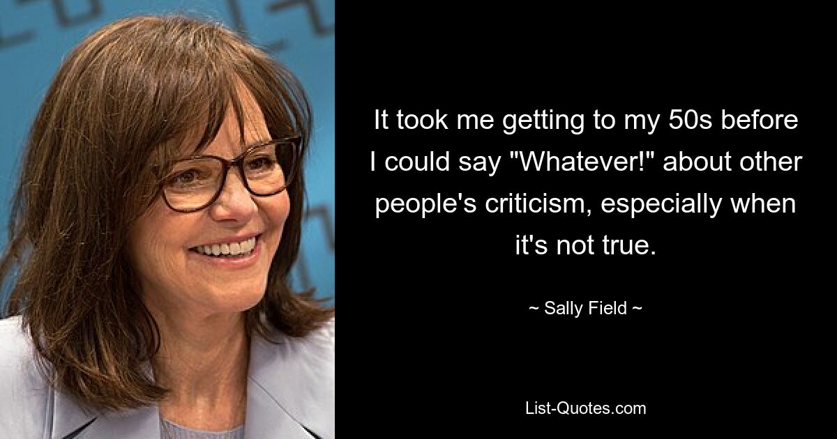 It took me getting to my 50s before I could say "Whatever!" about other people's criticism, especially when it's not true. — © Sally Field