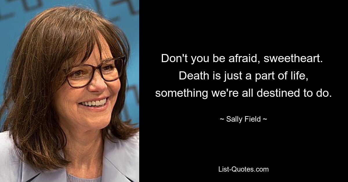 Don't you be afraid, sweetheart.  Death is just a part of life, something we're all destined to do. — © Sally Field