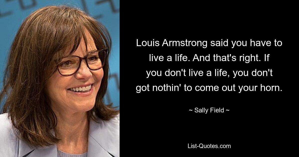 Louis Armstrong said you have to live a life. And that's right. If you don't live a life, you don't got nothin' to come out your horn. — © Sally Field