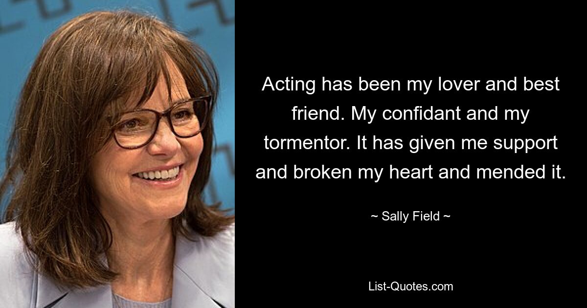 Acting has been my lover and best friend. My confidant and my tormentor. It has given me support and broken my heart and mended it. — © Sally Field