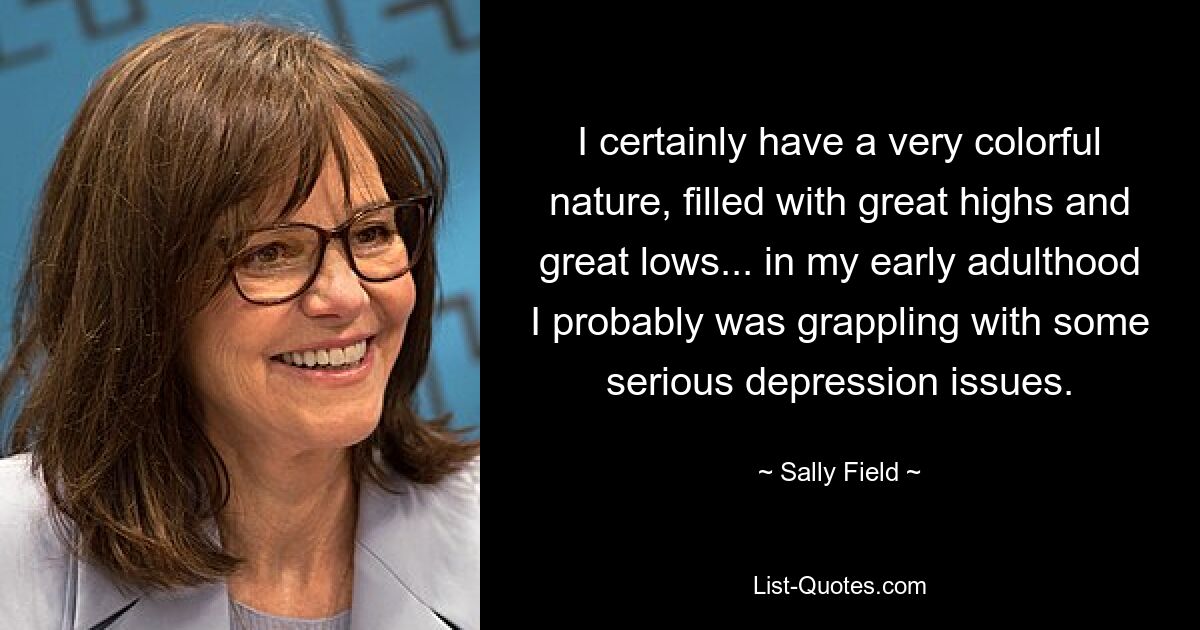 I certainly have a very colorful nature, filled with great highs and great lows... in my early adulthood I probably was grappling with some serious depression issues. — © Sally Field