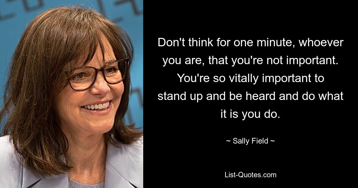 Don't think for one minute, whoever you are, that you're not important. You're so vitally important to stand up and be heard and do what it is you do. — © Sally Field