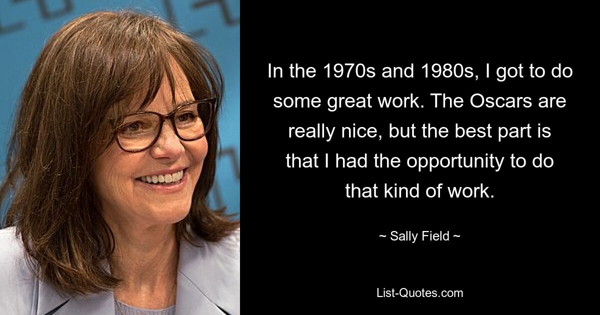 In the 1970s and 1980s, I got to do some great work. The Oscars are really nice, but the best part is that I had the opportunity to do that kind of work. — © Sally Field