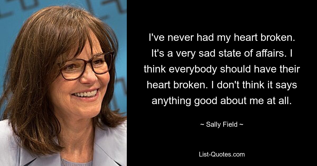 I've never had my heart broken. It's a very sad state of affairs. I think everybody should have their heart broken. I don't think it says anything good about me at all. — © Sally Field