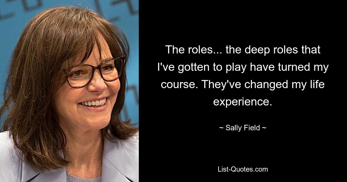 The roles... the deep roles that I've gotten to play have turned my course. They've changed my life experience. — © Sally Field