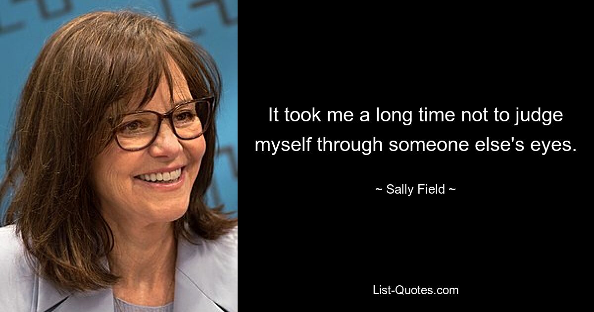 It took me a long time not to judge myself through someone else's eyes. — © Sally Field