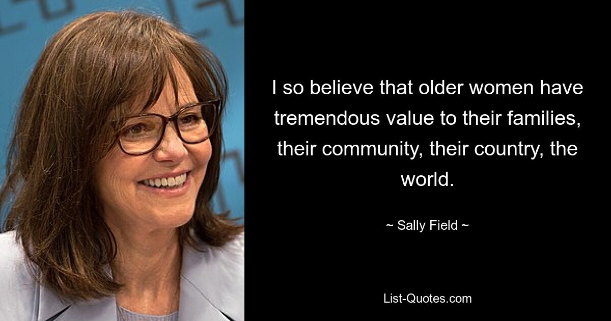 I so believe that older women have tremendous value to their families, their community, their country, the world. — © Sally Field