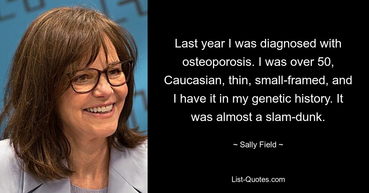 Last year I was diagnosed with osteoporosis. I was over 50, Caucasian, thin, small-framed, and I have it in my genetic history. It was almost a slam-dunk. — © Sally Field