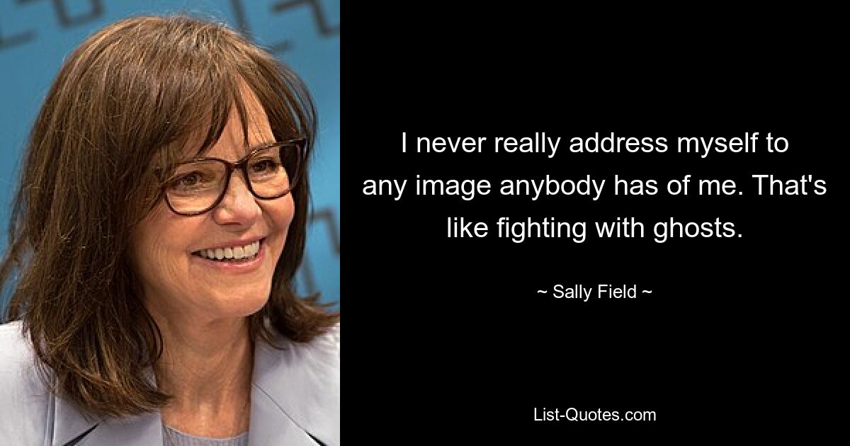 I never really address myself to any image anybody has of me. That's like fighting with ghosts. — © Sally Field